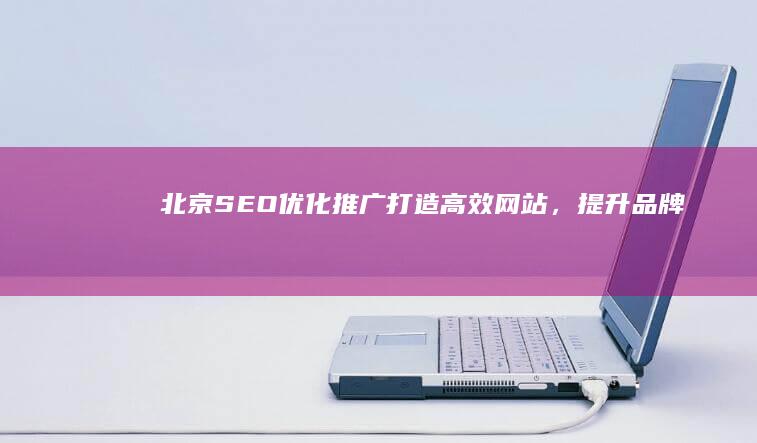 北京SEO优化推广：打造高效网站，提升品牌搜索引擎排名